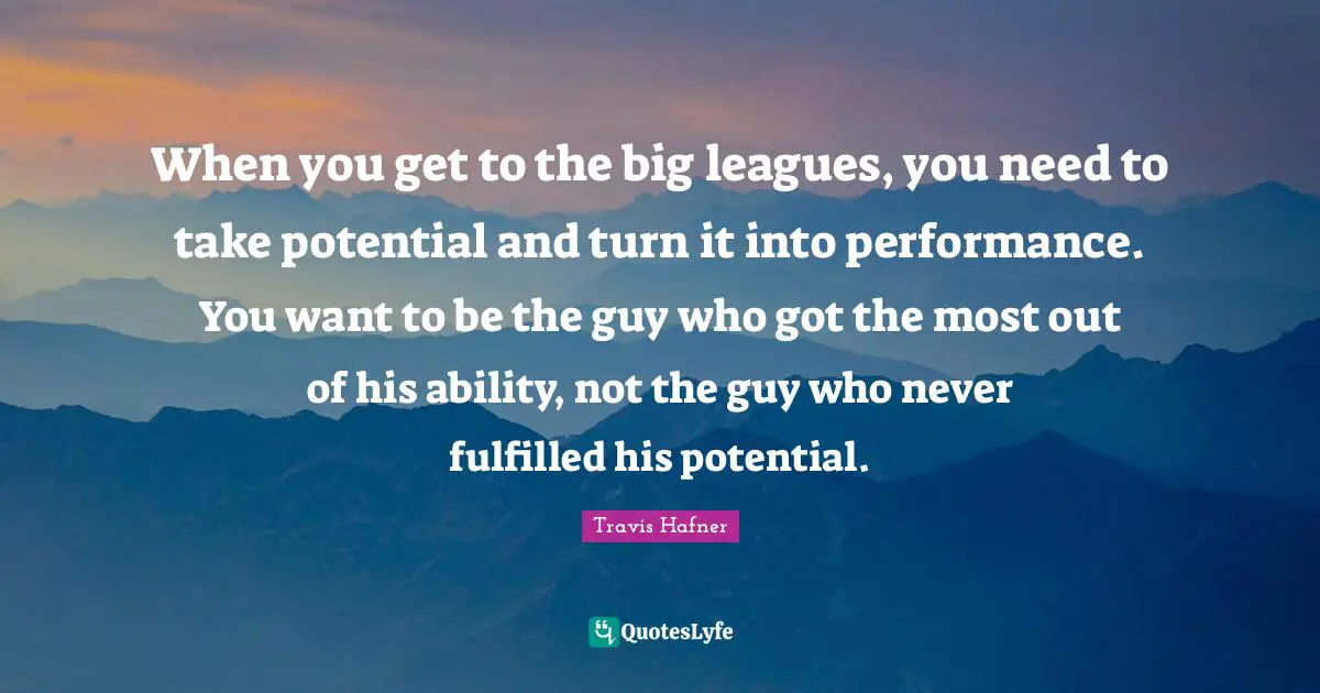 When you get to the big leagues, you need to take potential and turn it into performance. You want to be the guy who got the most out of his ability, not the guy who never fulfilled his potential.