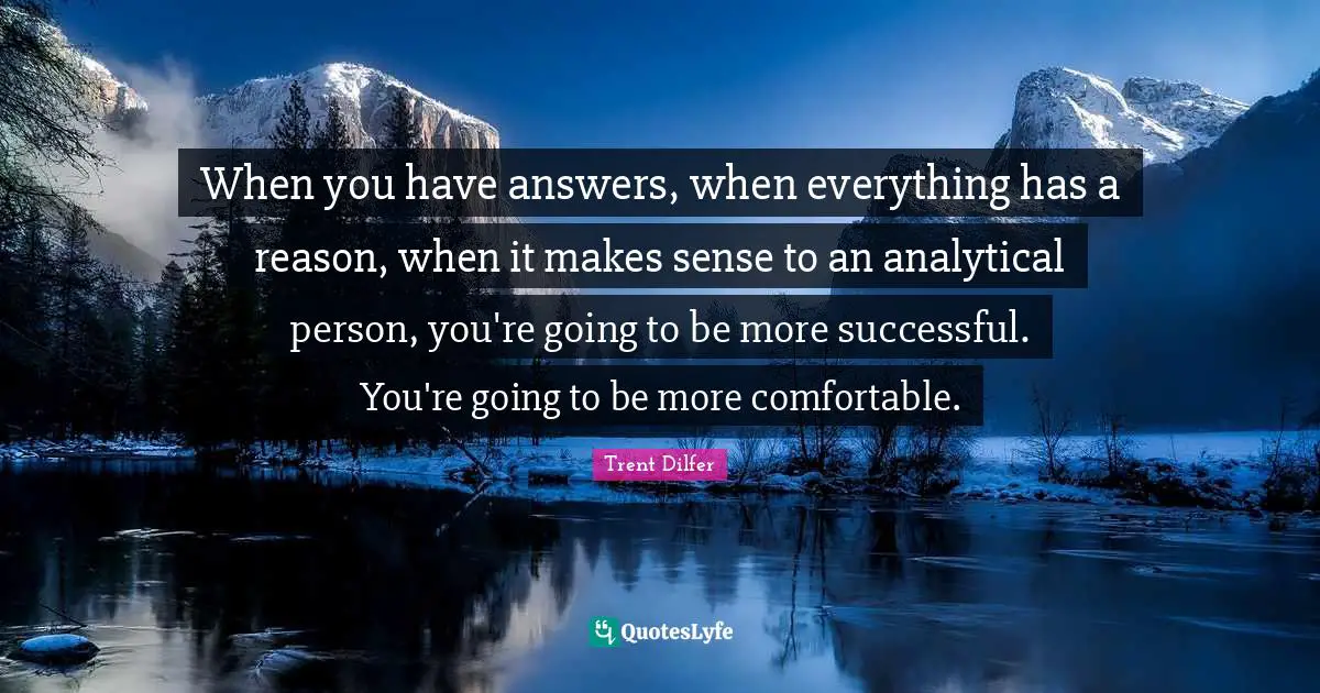 When you have answers, when everything has a reason, when it makes sense to an analytical person, you're going to be more successful. You're going to be more comfortable.