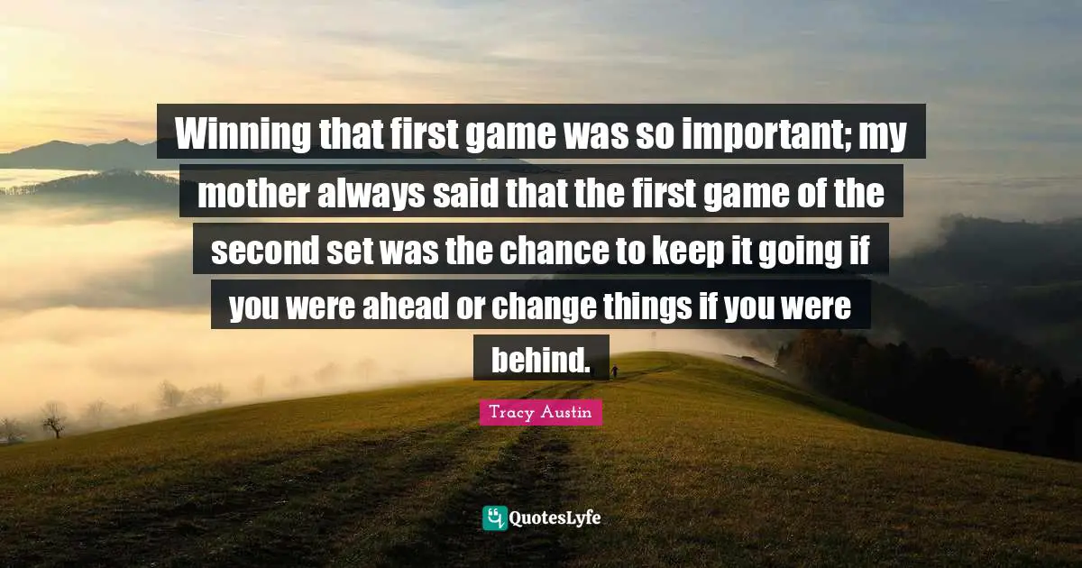 Tracy Austin Quotes: "Winning that first game was so important; my mother always said that the first game of the second set was the chance to keep it going if you were ahead or change things if you were behind."