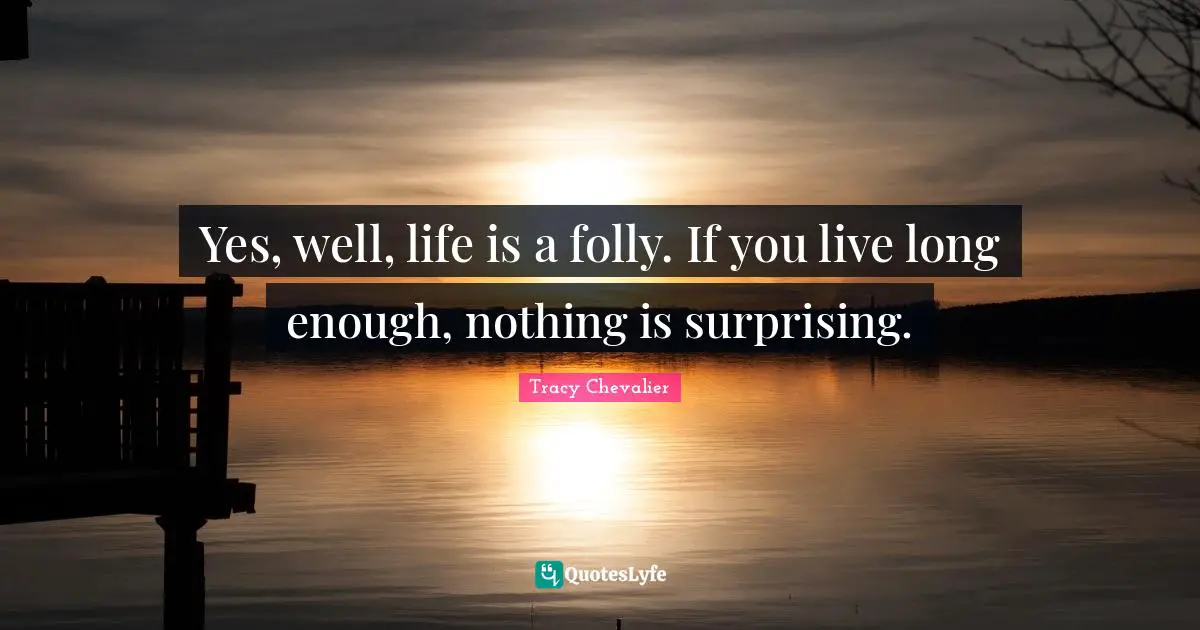 Yes, well, life is a folly. If you live long enough, nothing is surprising.