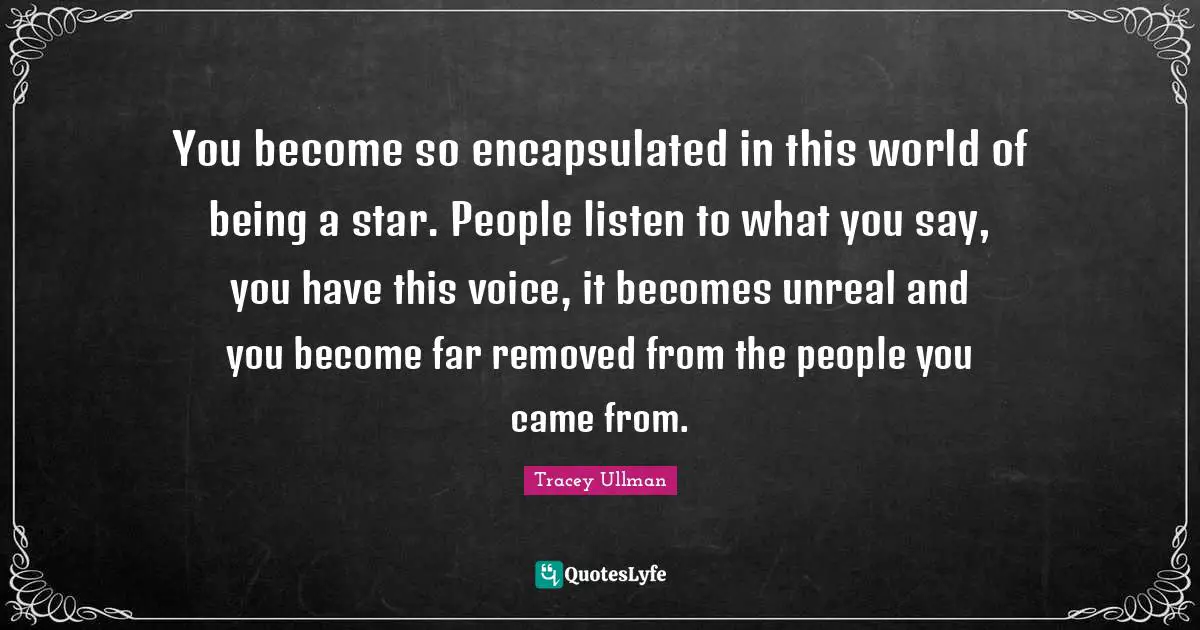 You become so encapsulated in this world of being a star. People listen to what you say, you have this voice, it becomes unreal and you become far removed from the people you came from.