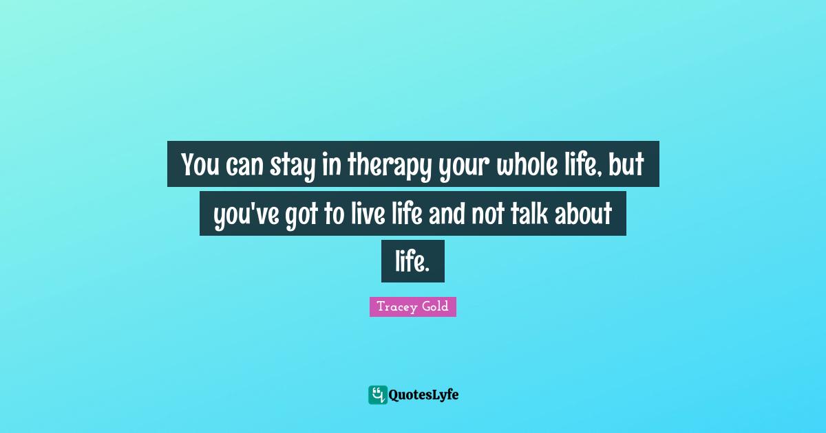 You can stay in therapy your whole life, but you've got to live life and not talk about life.