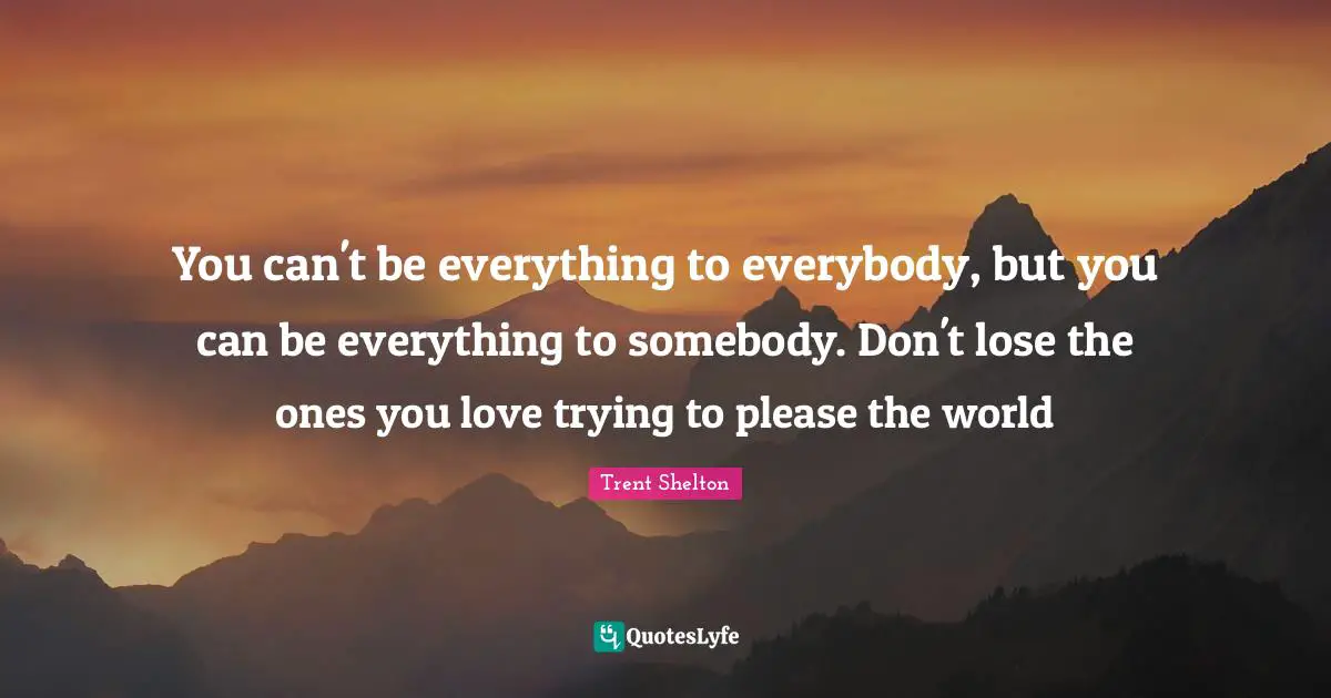 Please Quotes: "You can't be everything to everybody, but you can be everything to somebody. Don't lose the ones you love trying to please the world"