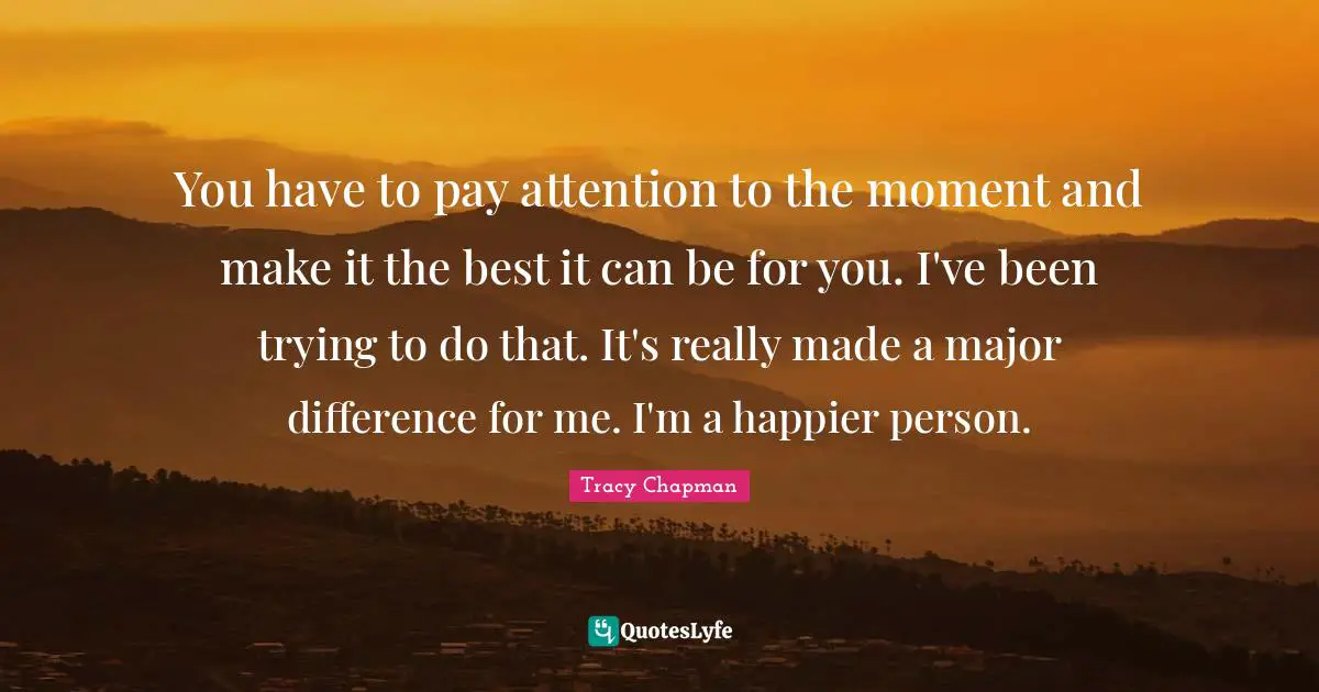You have to pay attention to the moment and make it the best it can be for you. I've been trying to do that. It's really made a major difference for me. I'm a happier person.