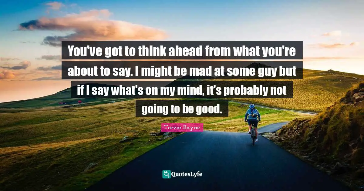 You've got to think ahead from what you're about to say. I might be mad at some guy but if I say what's on my mind, it's probably not going to be good.