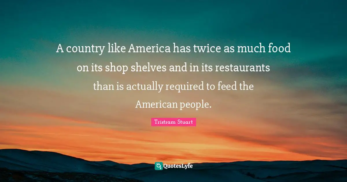 Tristram Stuart Quotes: "A country like America has twice as much food on its shop shelves and in its restaurants than is actually required to feed the American people."