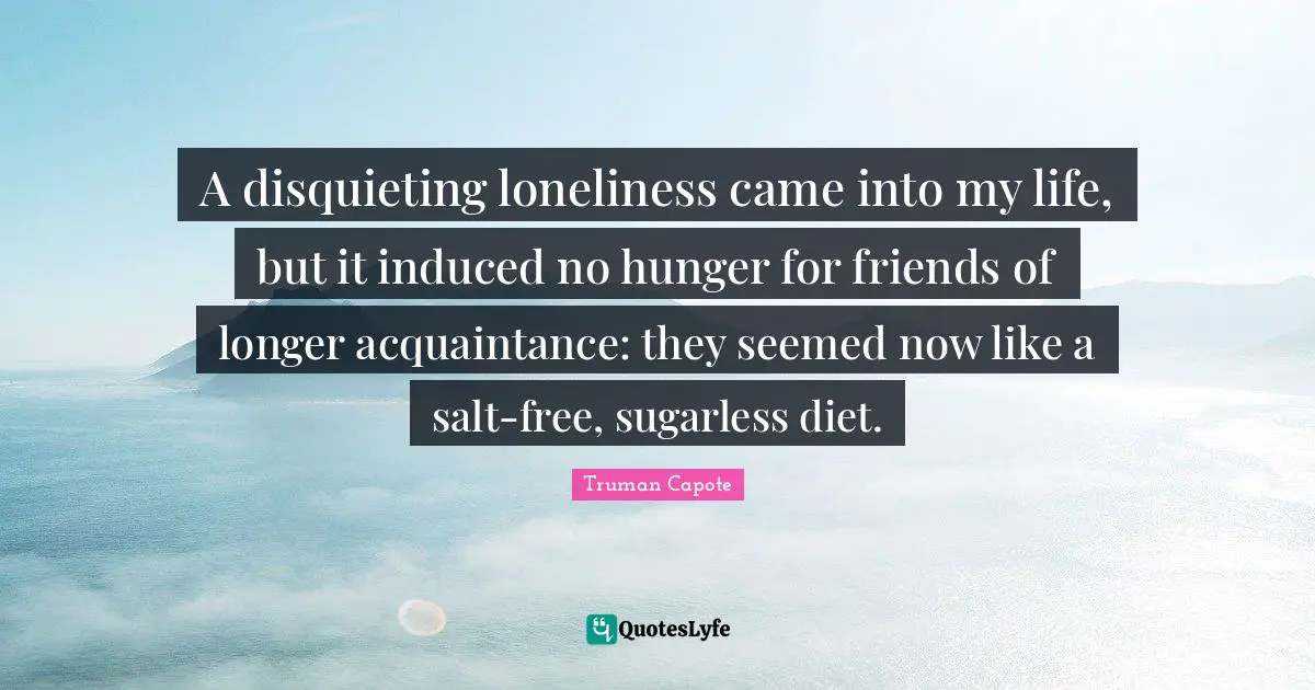 A disquieting loneliness came into my life, but it induced no hunger for friends of longer acquaintance: they seemed now like a salt-free, sugarless diet.
