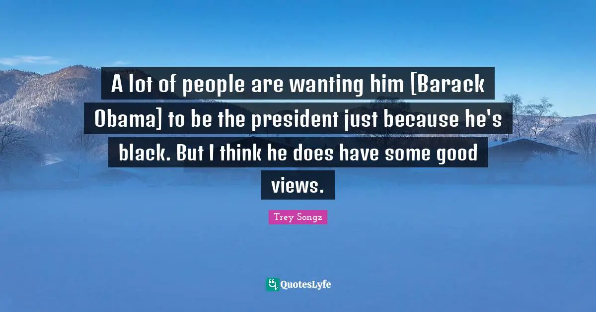 A lot of people are wanting him [Barack Obama] to be the president just because he's black. But I think he does have some good views.