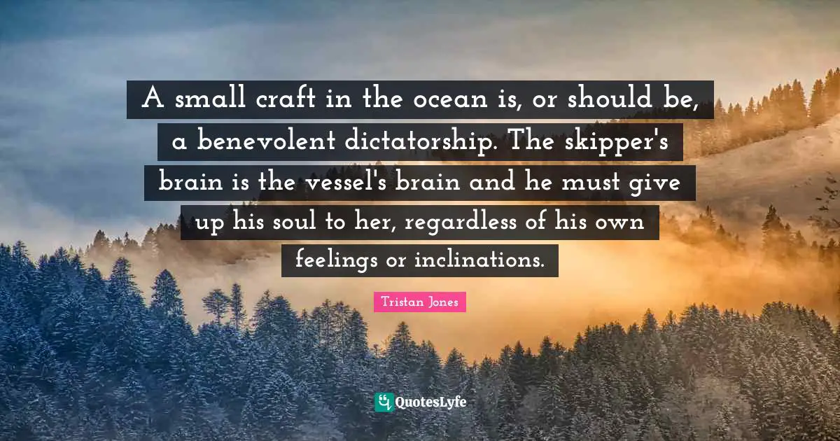 A small craft in the ocean is, or should be, a benevolent dictatorship. The skipper's brain is the vessel's brain and he must give up his soul to her, regardless of his own feelings or inclinations.