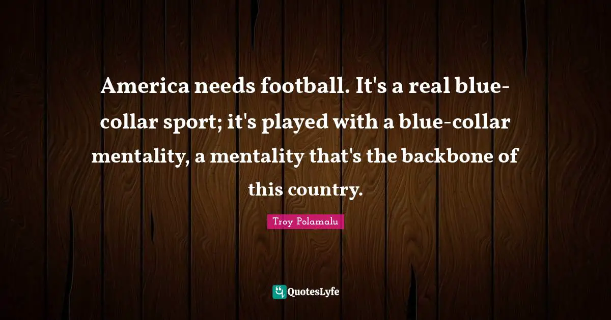 America needs football. It's a real blue-collar sport; it's played with a blue-collar mentality, a mentality that's the backbone of this country.