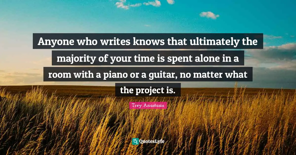 Anyone who writes knows that ultimately the majority of your time is spent alone in a room with a piano or a guitar, no matter what the project is.