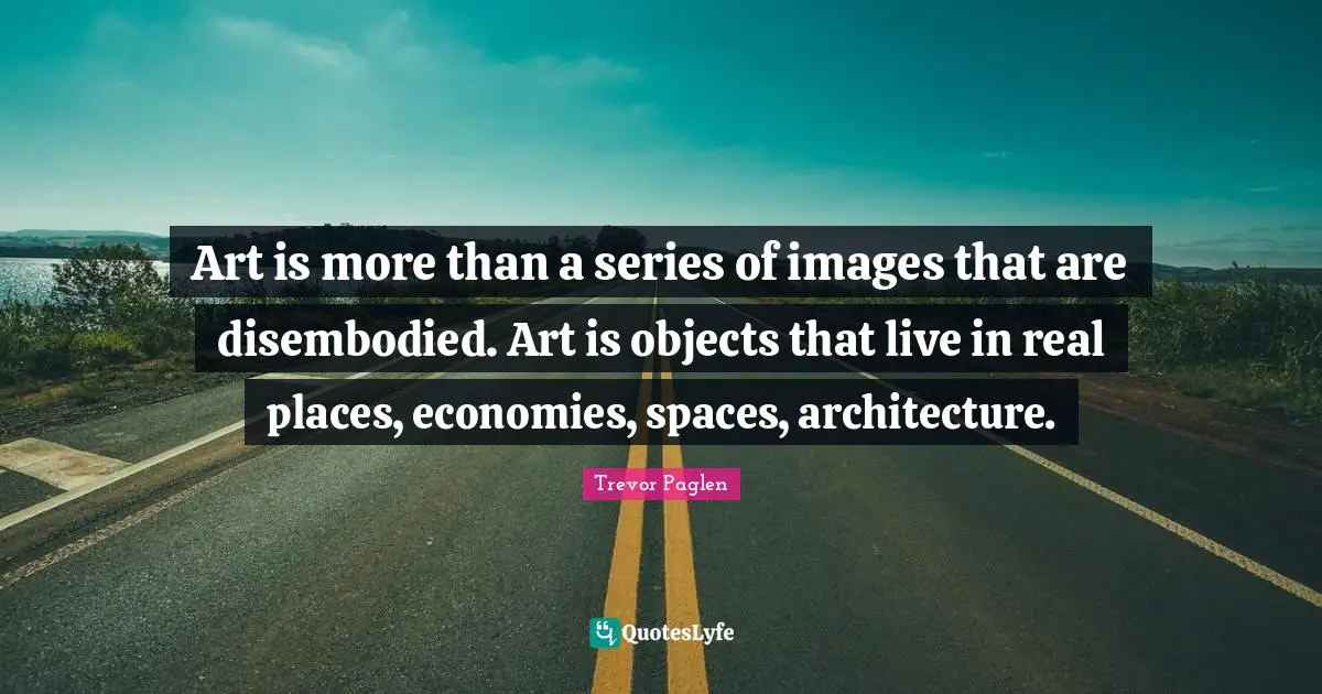 Series Quotes: "Art is more than a series of images that are disembodied. Art is objects that live in real places, economies, spaces, architecture."