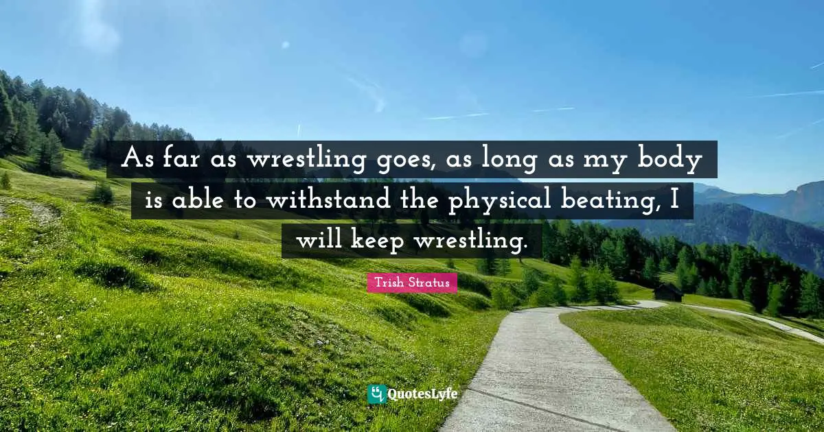 As far as wrestling goes, as long as my body is able to withstand the physical beating, I will keep wrestling.