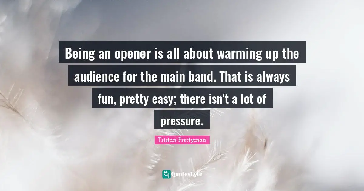 Being an opener is all about warming up the audience for the main band. That is always fun, pretty easy; there isn't a lot of pressure.