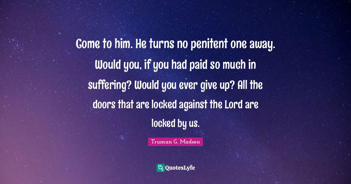 Come to him. He turns no penitent one away. Would you, if you had paid so much in suffering? Would you ever give up? All the doors that are locked against the Lord are locked by us.