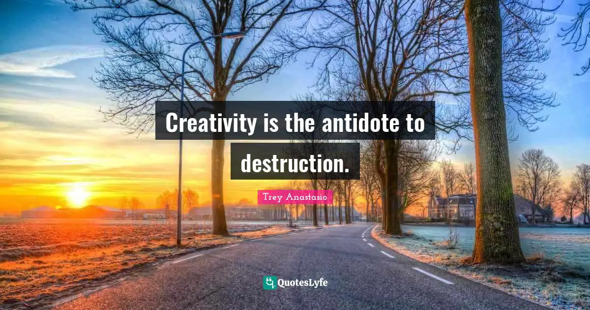 Creativity is the antidote to destruction.