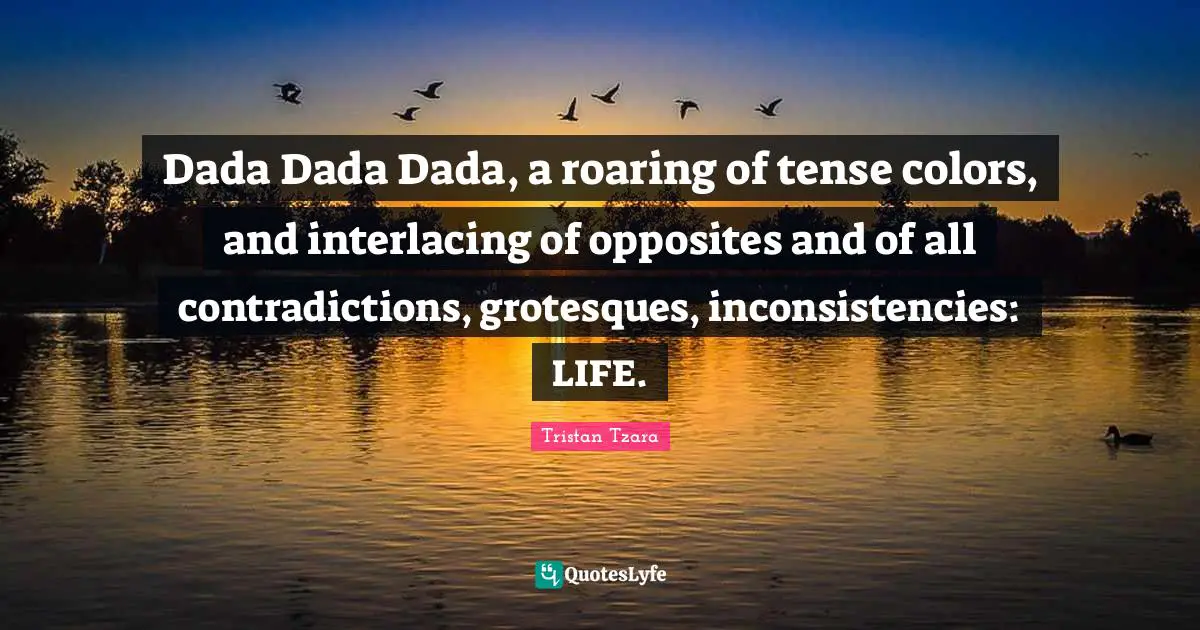 Dada Dada Dada, a roaring of tense colors, and interlacing of opposites and of all contradictions, grotesques, inconsistencies: LIFE.