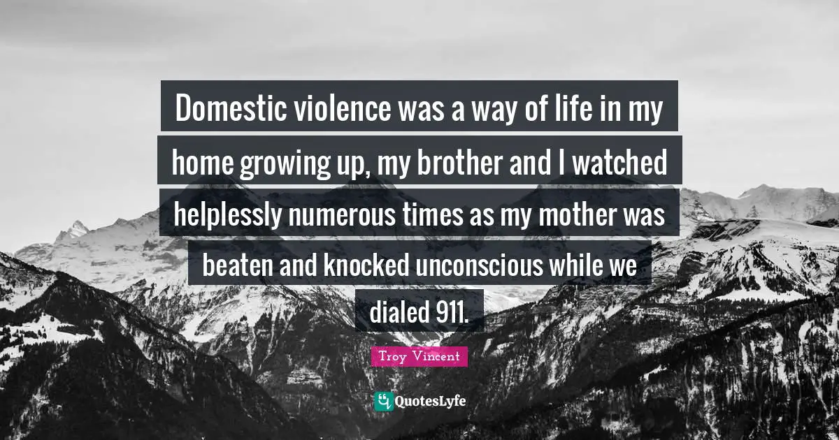Domestic violence was a way of life in my home growing up, my brother and I watched helplessly numerous times as my mother was beaten and knocked unconscious while we dialed 911.
