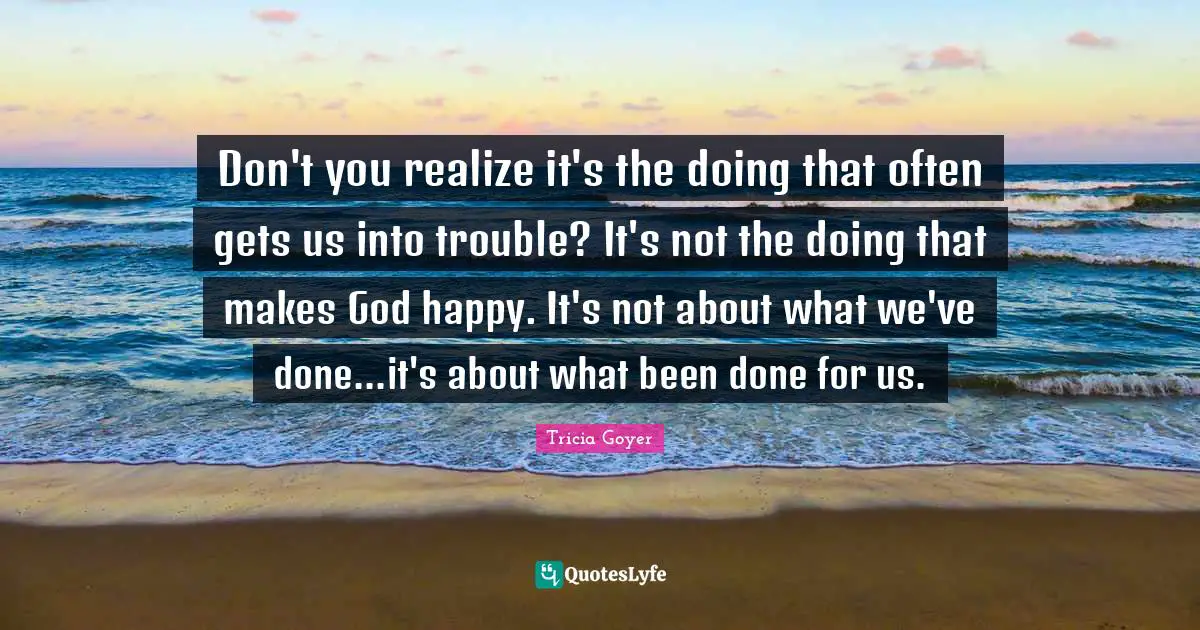 Don't you realize it's the doing that often gets us into trouble? It's not the doing that makes God happy. It's not about what we've done...it's about what been done for us.