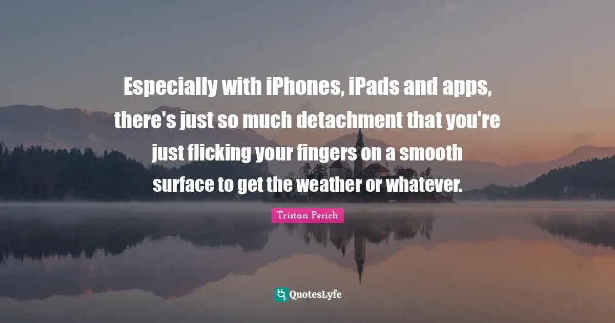 Especially with iPhones, iPads and apps, there's just so much detachment that you're just flicking your fingers on a smooth surface to get the weather or whatever.