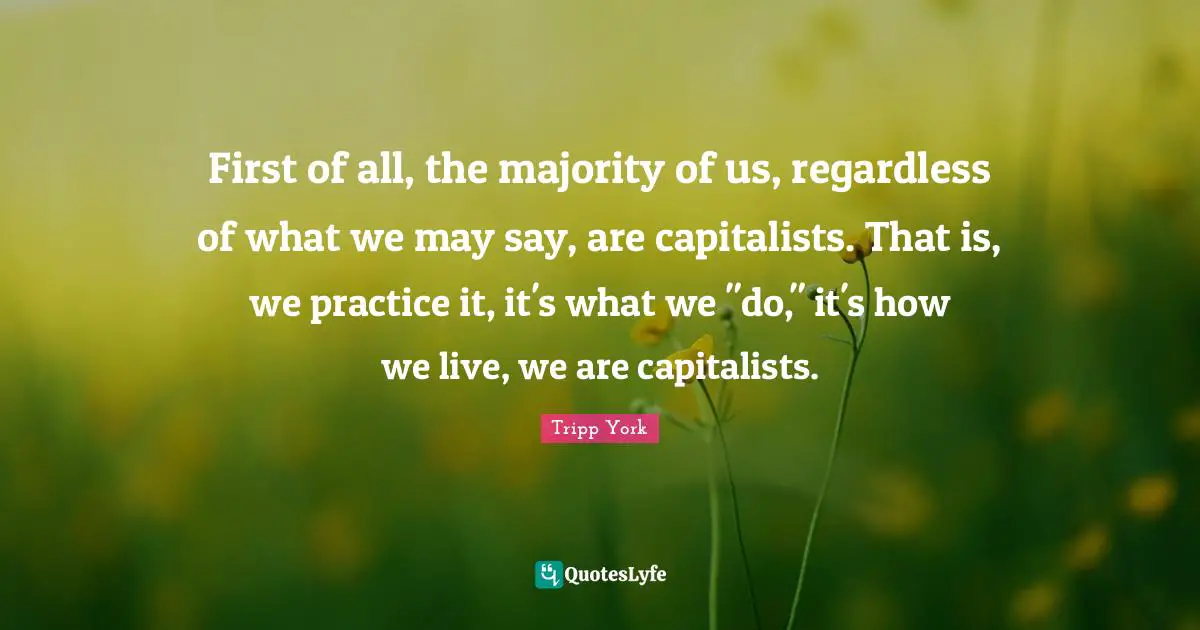 First of all, the majority of us, regardless of what we may say, are capitalists. That is, we practice it, it's what we "do," it's how we live, we are capitalists.