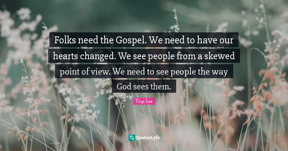 Folks need the Gospel. We need to have our hearts changed. We see people from a skewed point of view. We need to see people the way God sees them.