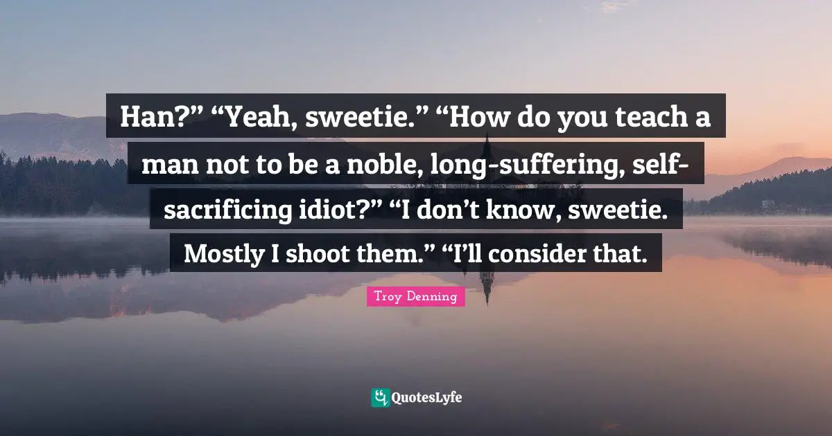 Han?” “Yeah, sweetie.” “How do you teach a man not to be a noble, long-suffering, self-sacrificing idiot?” “I don’t know, sweetie. Mostly I shoot them.” “I’ll consider that.