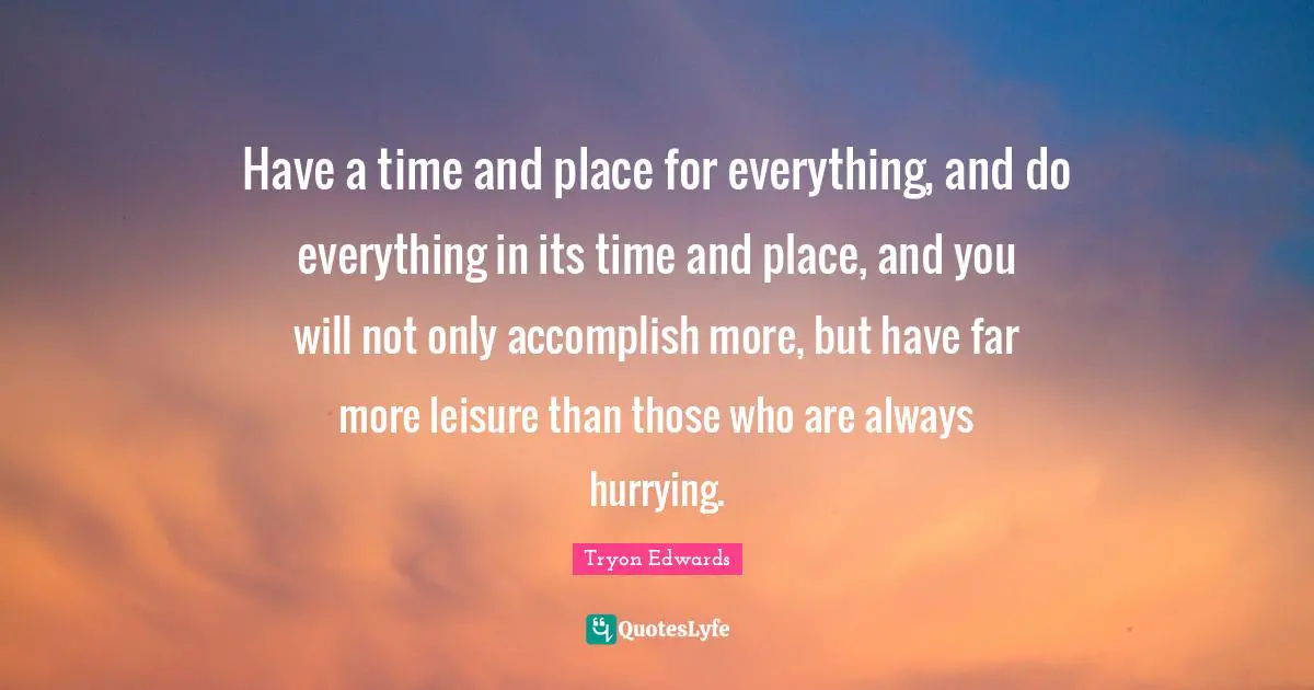 Have a time and place for everything, and do everything in its time and place, and you will not only accomplish more, but have far more leisure than those who are always hurrying.