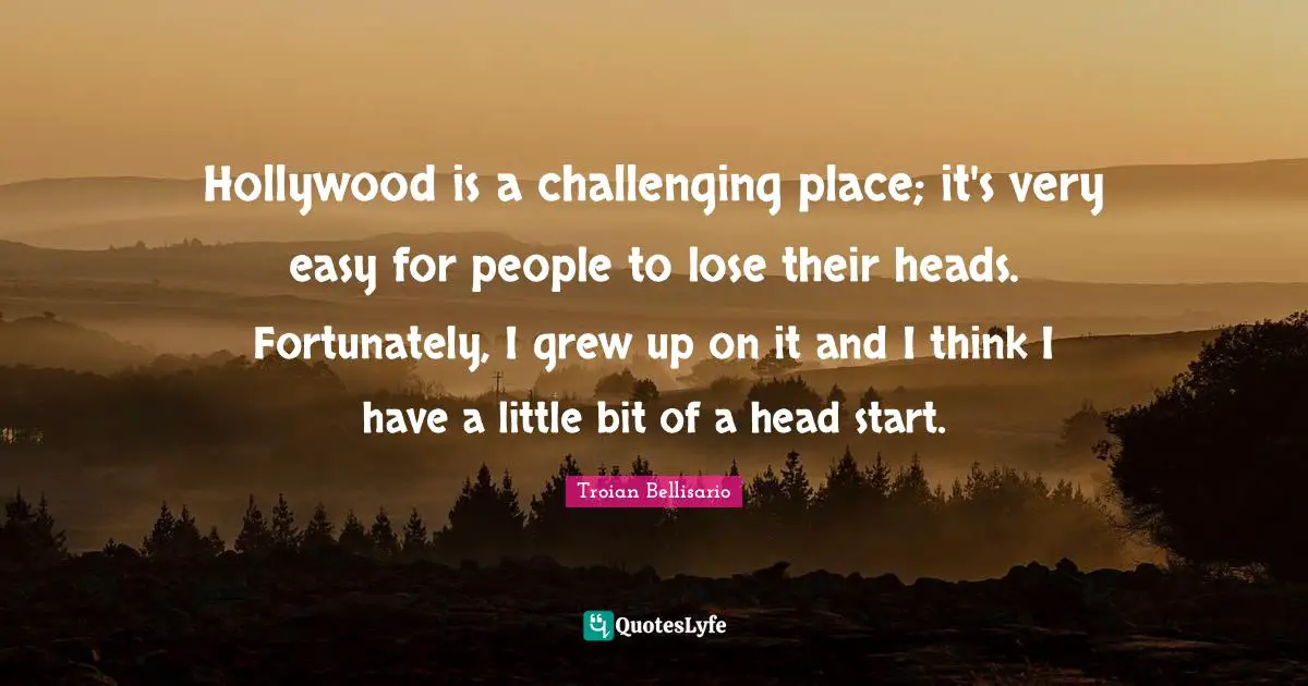 Hollywood is a challenging place; it's very easy for people to lose their heads. Fortunately, I grew up on it and I think I have a little bit of a head start.