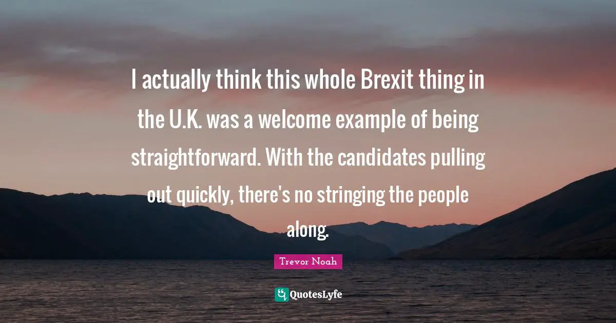 Trevor Noah Quotes: "I actually think this whole Brexit thing in the U.K. was a welcome example of being straightforward. With the candidates pulling out quickly, there's no stringing the people along."