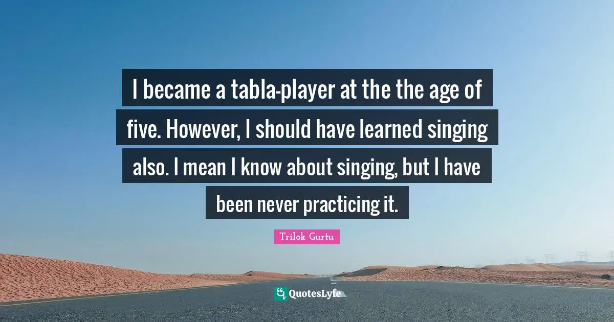 I became a tabla-player at the the age of five. However, I should have learned singing also. I mean I know about singing, but I have been never practicing it.