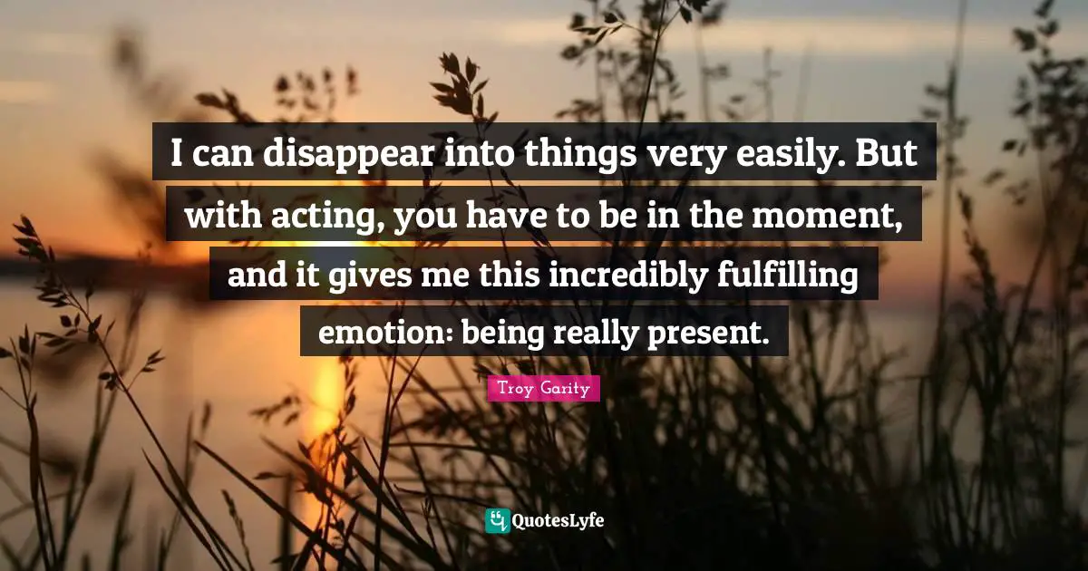 I can disappear into things very easily. But with acting, you have to be in the moment, and it gives me this incredibly fulfilling emotion: being really present.