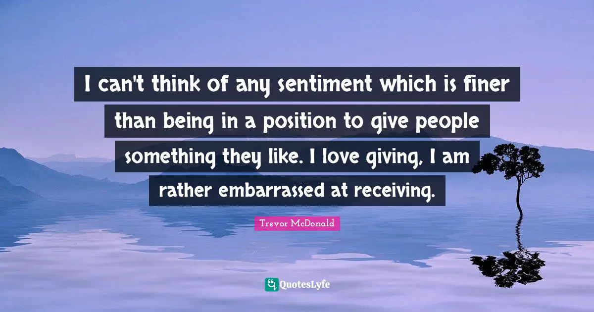 I can't think of any sentiment which is finer than being in a position to give people something they like. I love giving, I am rather embarrassed at receiving.