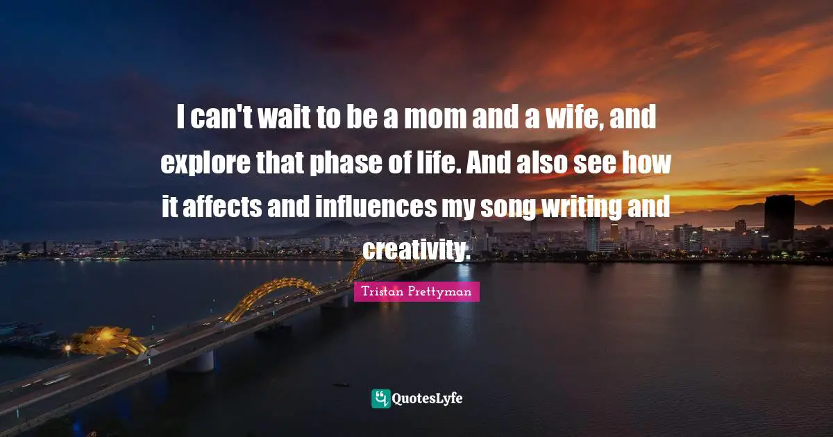 I can't wait to be a mom and a wife, and explore that phase of life. And also see how it affects and influences my song writing and creativity.