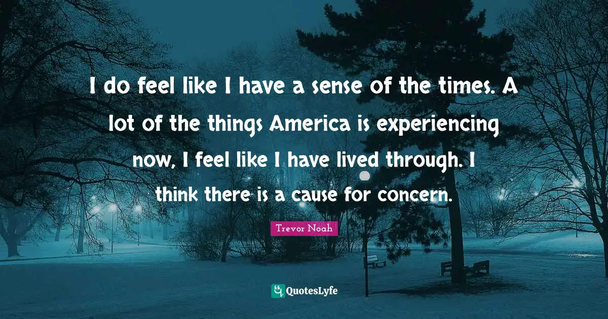 Trevor Noah Quotes: "I do feel like I have a sense of the times. A lot of the things America is experiencing now, I feel like I have lived through. I think there is a cause for concern."
