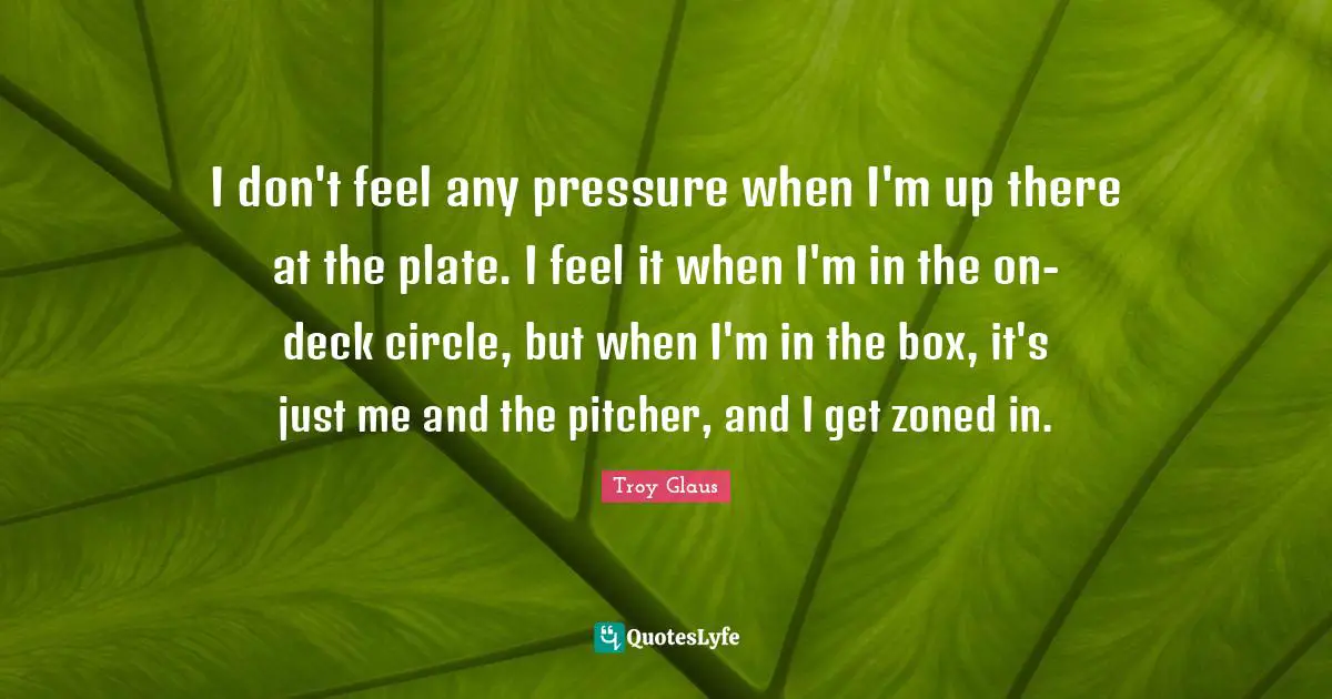 I don't feel any pressure when I'm up there at the plate. I feel it when I'm in the on-deck circle, but when I'm in the box, it's just me and the pitcher, and I get zoned in.