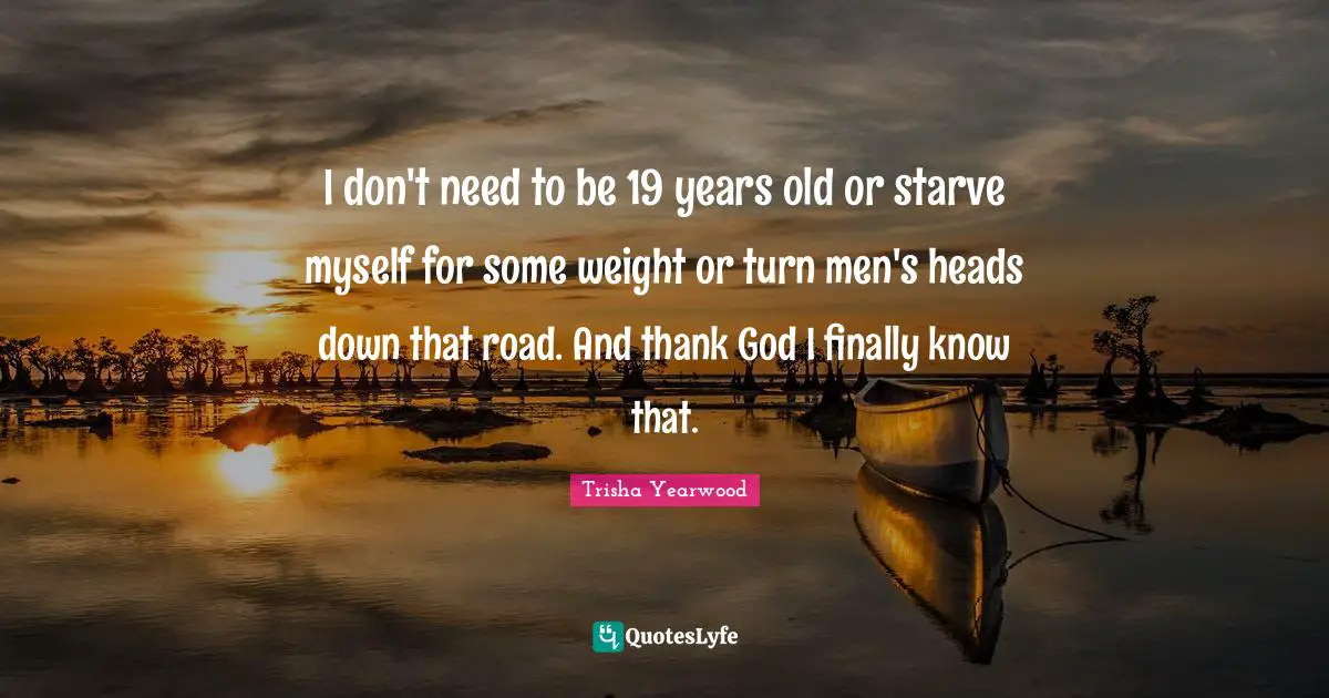 I don't need to be 19 years old or starve myself for some weight or turn men's heads down that road. And thank God I finally know that.