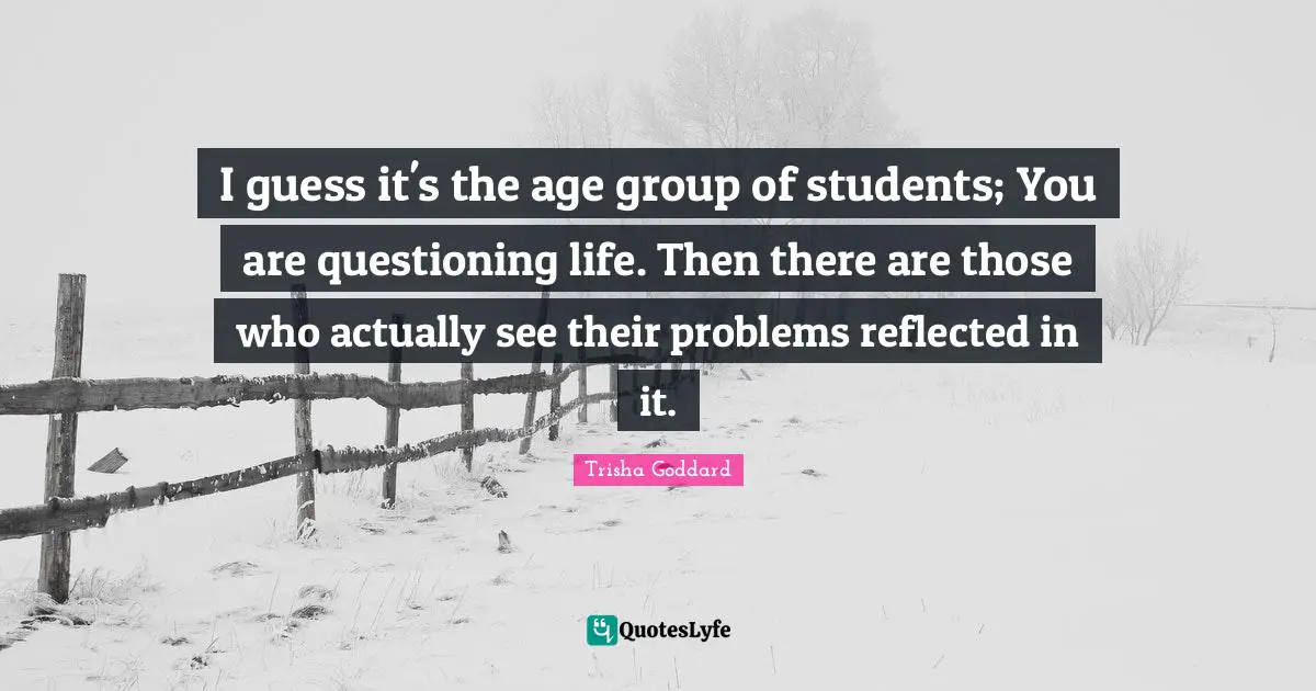 Trisha Goddard Quotes: "I guess it's the age group of students; You are questioning life. Then there are those who actually see their problems reflected in it."