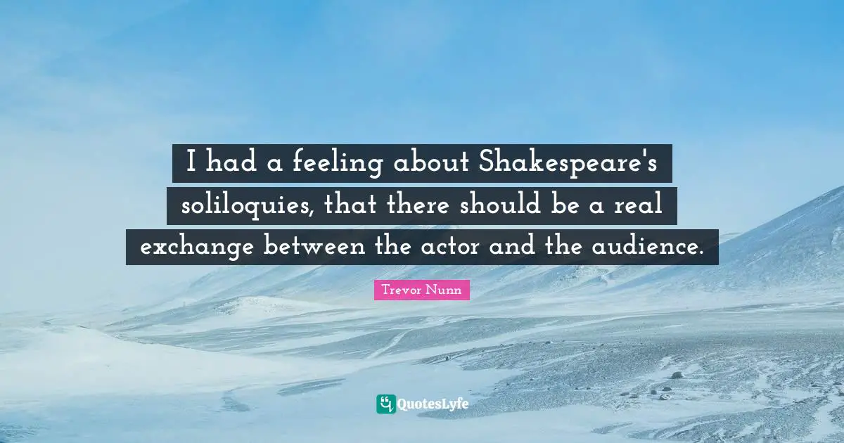 I had a feeling about Shakespeare's soliloquies, that there should be a real exchange between the actor and the audience.