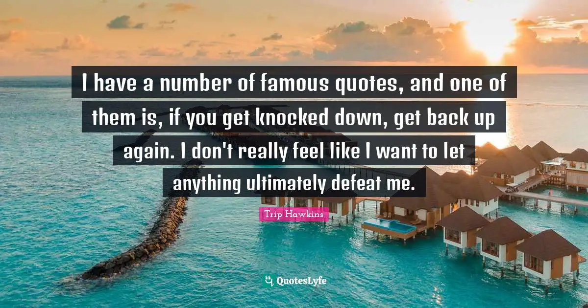 I have a number of famous quotes, and one of them is, if you get knocked down, get back up again. I don't really feel like I want to let anything ultimately defeat me.