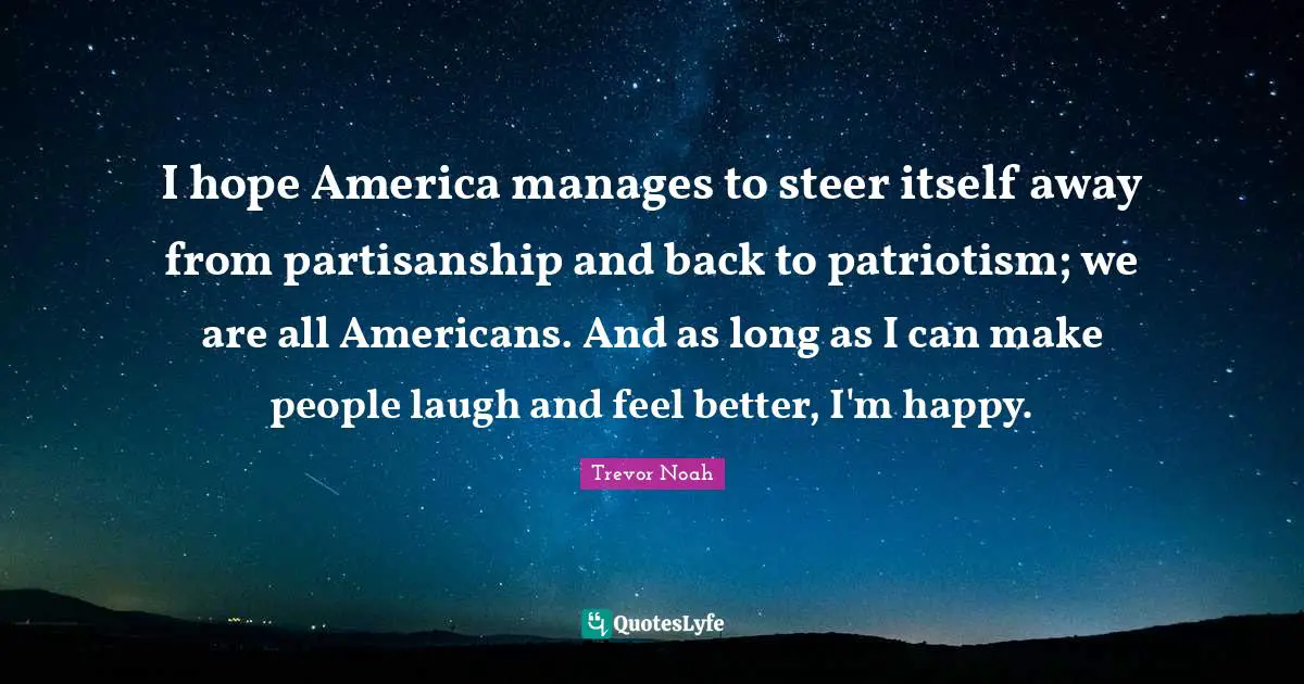 I hope America manages to steer itself away from partisanship and back to patriotism; we are all Americans. And as long as I can make people laugh and feel better, I'm happy.