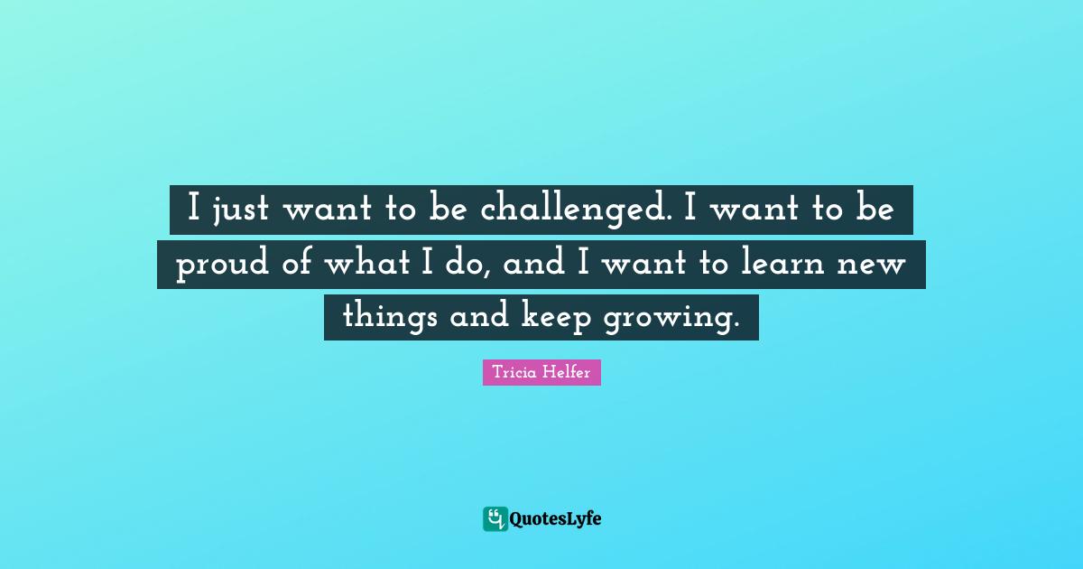 Tricia Helfer Quotes: "I just want to be challenged. I want to be proud of what I do, and I want to learn new things and keep growing."