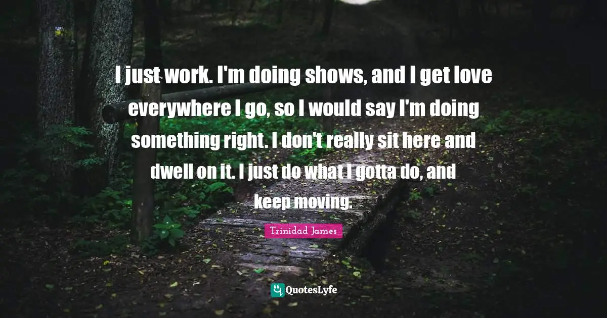 I just work. I'm doing shows, and I get love everywhere I go, so I would say I'm doing something right. I don't really sit here and dwell on it. I just do what I gotta do, and keep moving.