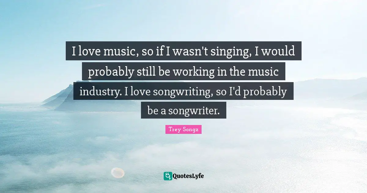 I love music, so if I wasn't singing, I would probably still be working in the music industry. I love songwriting, so I'd probably be a songwriter.