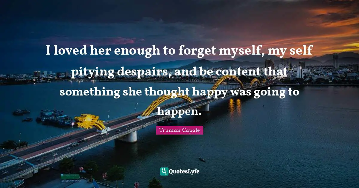 I loved her enough to forget myself, my self pitying despairs, and be content that something she thought happy was going to happen.