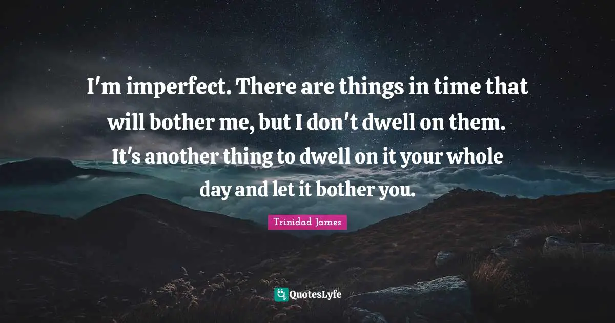 I'm imperfect. There are things in time that will bother me, but I don't dwell on them. It's another thing to dwell on it your whole day and let it bother you.