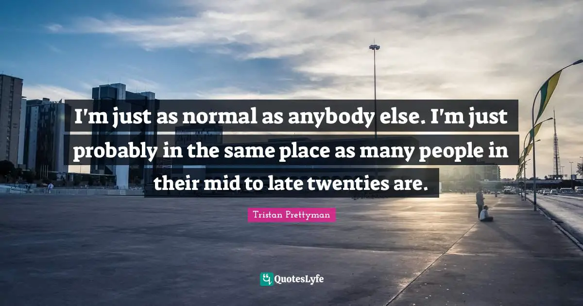 I'm just as normal as anybody else. I'm just probably in the same place as many people in their mid to late twenties are.