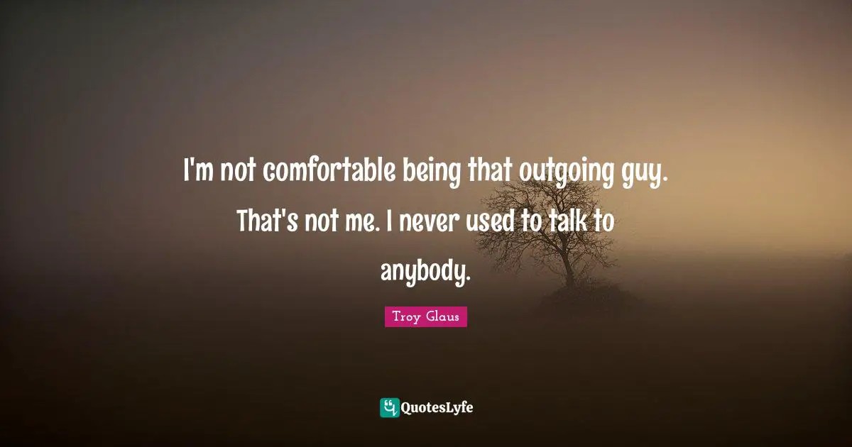I'm not comfortable being that outgoing guy. That's not me. I never used to talk to anybody.