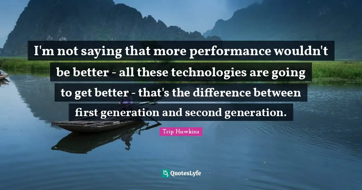 I'm not saying that more performance wouldn't be better - all these technologies are going to get better - that's the difference between first generation and second generation.