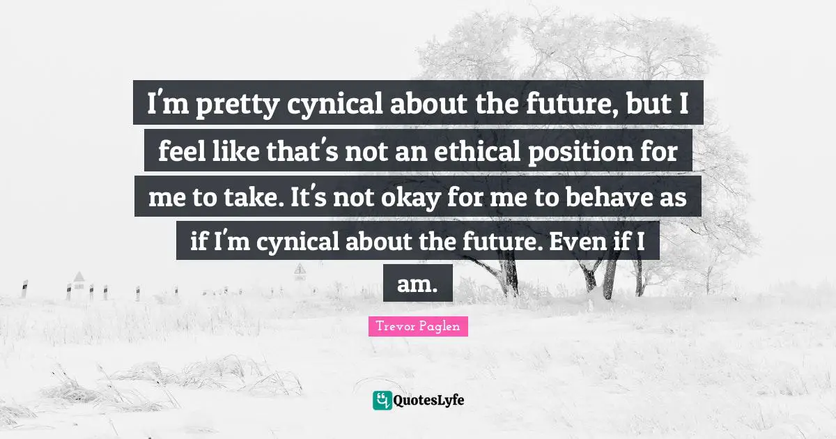 I'm pretty cynical about the future, but I feel like that's not an ethical position for me to take. It's not okay for me to behave as if I'm cynical about the future. Even if I am.